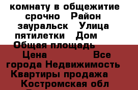 комнату в общежитие  срочно › Район ­ зауральск › Улица ­ пятилетки › Дом ­ 7 › Общая площадь ­ 12 › Цена ­ 200 000 - Все города Недвижимость » Квартиры продажа   . Костромская обл.,Волгореченск г.